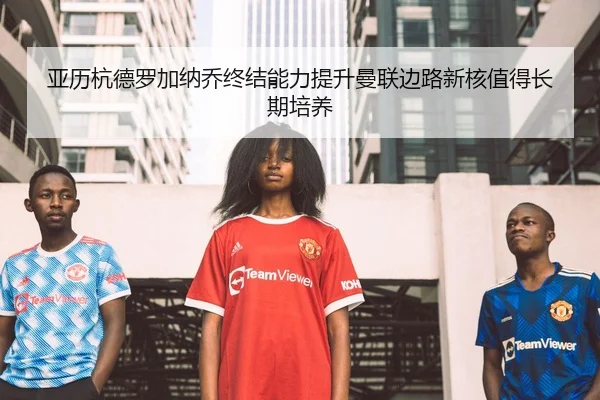 亚历杭德罗加纳乔终结能力提升曼联边路新核值得长期培养